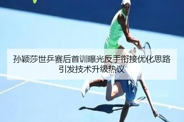孙颖莎世乒赛后首训曝光反手衔接优化思路引发技术升级热议