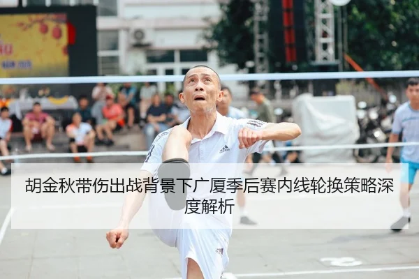 胡金秋带伤出战背景下广厦季后赛内线轮换策略深度解析