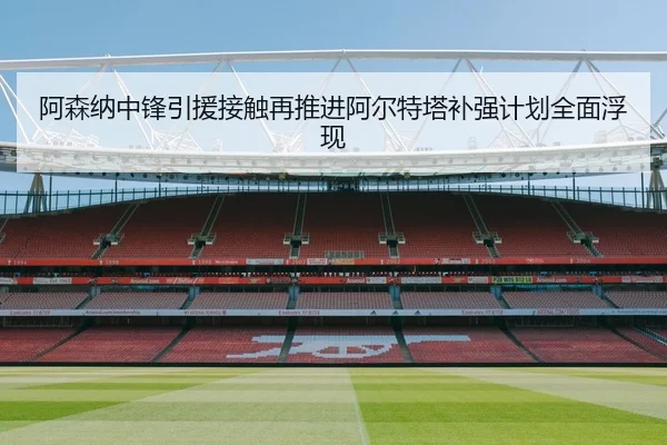 阿森纳中锋引援接触再推进阿尔特塔补强计划全面浮现