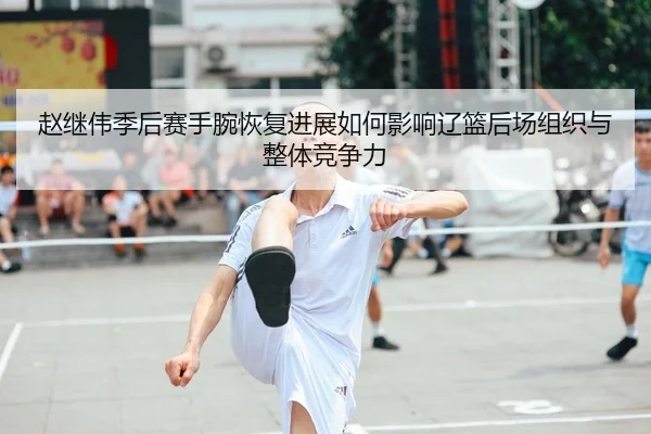 赵继伟季后赛手腕恢复进展如何影响辽篮后场组织与整体竞争力