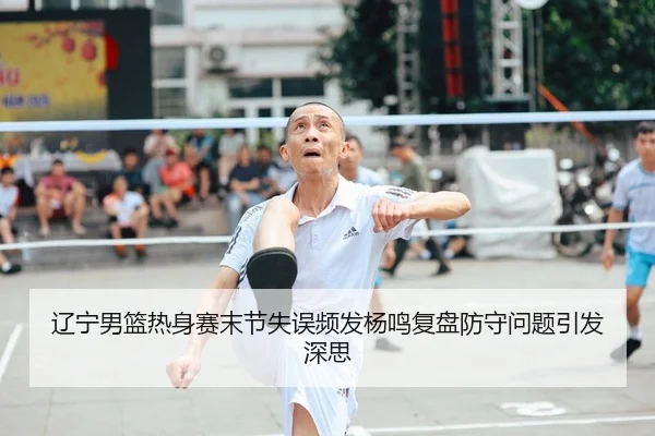 辽宁男篮热身赛末节失误频发杨鸣复盘防守问题引发深思