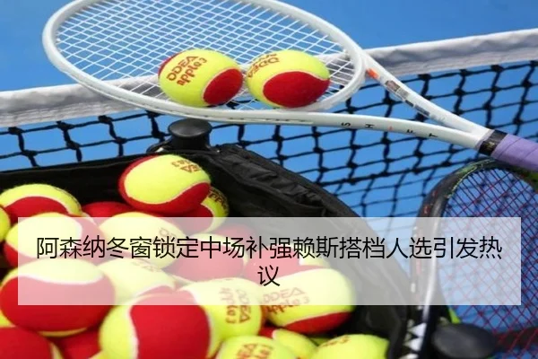 阿森纳冬窗锁定中场补强赖斯搭档人选引发热议